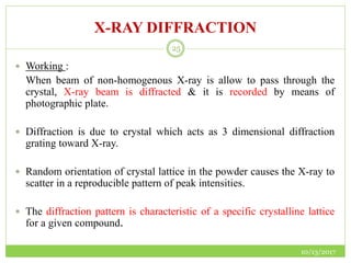 X-RAY DIFFRACTION
10/13/2017
25
 Working :
When beam of non-homogenous X-ray is allow to pass through the
crystal, X-ray beam is diffracted & it is recorded by means of
photographic plate.
 Diffraction is due to crystal which acts as 3 dimensional diffraction
grating toward X-ray.
 Random orientation of crystal lattice in the powder causes the X-ray to
scatter in a reproducible pattern of peak intensities.
 The diffraction pattern is characteristic of a specific crystalline lattice
for a given compound.
 