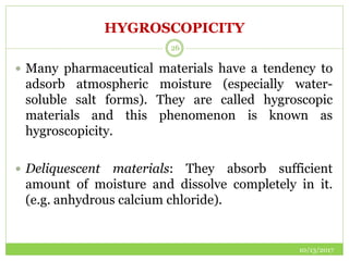 HYGROSCOPICITY
10/13/2017
26
 Many pharmaceutical materials have a tendency to
adsorb atmospheric moisture (especially water-
soluble salt forms). They are called hygroscopic
materials and this phenomenon is known as
hygroscopicity.
 Deliquescent materials: They absorb sufficient
amount of moisture and dissolve completely in it.
(e.g. anhydrous calcium chloride).
 