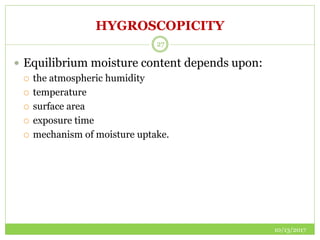 HYGROSCOPICITY
10/13/2017
27
 Equilibrium moisture content depends upon:
 the atmospheric humidity
 temperature
 surface area
 exposure time
 mechanism of moisture uptake.
 