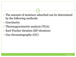 10/13/2017
29
 The amount of moisture adsorbed can be determined
by the following methods:
 Gravimetry
 Thermogravimetric analysis (TGA)
 Karl-Fischer titration (KF-titration)
 Gas chromatography (GC)
 