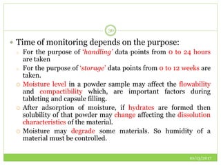 10/13/2017
30
 Time of monitoring depends on the purpose:
o For the purpose of ‘handling’ data points from 0 to 24 hours
are taken
o For the purpose of ‘storage’ data points from 0 to 12 weeks are
taken.
 Moisture level in a powder sample may affect the flowability
and compactibility which, are important factors during
tableting and capsule filling.
 After adsorption of moisture, if hydrates are formed then
solubility of that powder may change affecting the dissolution
characteristics of the material.
 Moisture may degrade some materials. So humidity of a
material must be controlled.
 