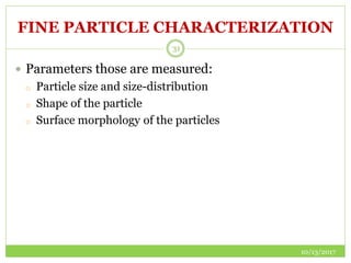 FINE PARTICLE CHARACTERIZATION
10/13/2017
31
 Parameters those are measured:
o Particle size and size-distribution
o Shape of the particle
o Surface morphology of the particles
 