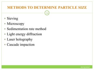 METHODS TO DETERMINE PARTICLE SIZE
10/13/2017
34
 Sieving
 Microscopy
 Sedimentation rate method
 Light energy diffraction
 Laser holography
 Cascade impaction
 