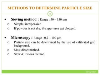 METHODS TO DETERMINE PARTICLE SIZE
10/13/2017
35
 Sieving method : Range : 50 – 150 µm
 Simple, inexpensive
 If powder is not dry, the apertures get clogged.
 Microscopy : Range : 0.2 – 100 µm
 Particle size can be determined by the use of calibrated grid
background.
 Most direct method.
 Slow & tedious method.
 