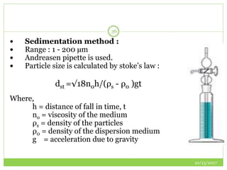 10/13/2017
36
 Sedimentation method :
 Range : 1 - 200 µm
 Andreasen pipette is used.
 Particle size is calculated by stoke’s law :
dst =√18n0h/(ρs - ρ0 )gt
Where,
h = distance of fall in time, t
no = viscosity of the medium
ρs = density of the particles
ρ0 = density of the dispersion medium
g = acceleration due to gravity
 