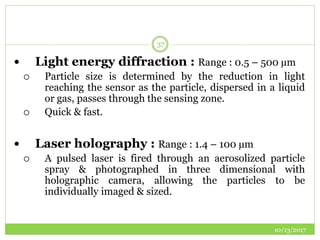 10/13/2017
37
 Light energy diffraction : Range : 0.5 – 500 µm
 Particle size is determined by the reduction in light
reaching the sensor as the particle, dispersed in a liquid
or gas, passes through the sensing zone.
 Quick & fast.
 Laser holography : Range : 1.4 – 100 µm
 A pulsed laser is fired through an aerosolized particle
spray & photographed in three dimensional with
holographic camera, allowing the particles to be
individually imaged & sized.
 