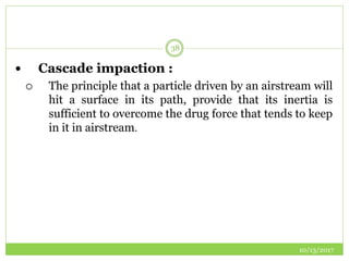 10/13/2017
38
 Cascade impaction :
 The principle that a particle driven by an airstream will
hit a surface in its path, provide that its inertia is
sufficient to overcome the drug force that tends to keep
in it in airstream.
 