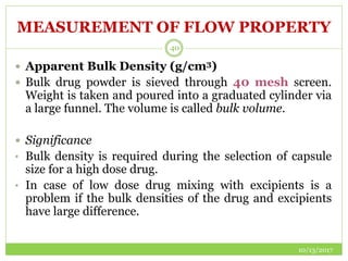 MEASUREMENT OF FLOW PROPERTY
10/13/2017
40
 Apparent Bulk Density (g/cm3)
 Bulk drug powder is sieved through 40 mesh screen.
Weight is taken and poured into a graduated cylinder via
a large funnel. The volume is called bulk volume.
 Significance
• Bulk density is required during the selection of capsule
size for a high dose drug.
• In case of low dose drug mixing with excipients is a
problem if the bulk densities of the drug and excipients
have large difference.
 