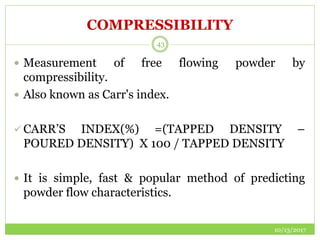 COMPRESSIBILITY
 Measurement of free flowing powder by
compressibility.
 Also known as Carr's index.
 CARR’S INDEX(%) =(TAPPED DENSITY –
POURED DENSITY) X 100 / TAPPED DENSITY
 It is simple, fast & popular method of predicting
powder flow characteristics.
10/13/2017
43
 