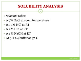SOLUBILITY ANALYSIS
10/13/2017
47
 Solvents taken
 0.9% NaCl at room temperature
 0.01 M HCl at RT
 0.1 M HCl at RT
 0.1 M NaOH at RT
 At pH 7.4 buffer at 370C
 