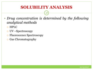 SOLUBILITY ANALYSIS
10/13/2017
48
 Drug concentration is determined by the following
analytical methods
 HPLC
 UV –Spectroscopy
 Fluorescence Spectroscopy
 Gas Chromatography
 
