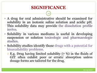 SIGNIFICANCE
10/13/2017
49
 A drug for oral administrative should be examined for
solubility in an isotonic saline solution and acidic pH.
This solubility data may provide the dissolution profile
invivo.
 Solubility in various mediums is useful in developing
suspension or solution toxicologic and pharmacologic
studies.
 Solubility studies identify those drugs with a potential for
bioavailability problems.
 E.g. Drug having limited solubility (7 %) in the fluids of
GIT often exhibit poor or erratic absorption unless
dosage forms are tailored for the drug.
 