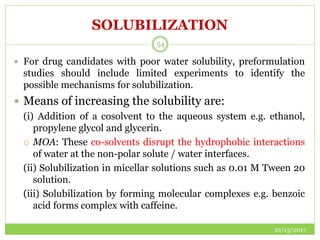SOLUBILIZATION
10/13/2017
54
 For drug candidates with poor water solubility, preformulation
studies should include limited experiments to identify the
possible mechanisms for solubilization.
 Means of increasing the solubility are:
(i) Addition of a cosolvent to the aqueous system e.g. ethanol,
propylene glycol and glycerin.
 MOA: These co-solvents disrupt the hydrophobic interactions
of water at the non-polar solute / water interfaces.
(ii) Solubilization in micellar solutions such as 0.01 M Tween 20
solution.
(iii) Solubilization by forming molecular complexes e.g. benzoic
acid forms complex with caffeine.
 