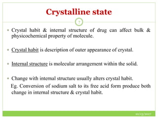 Crystalline state
10/13/2017
7
 Crystal habit & internal structure of drug can affect bulk &
physicochemical property of molecule.
 Crystal habit is description of outer appearance of crystal.
 Internal structure is molecular arrangement within the solid.
 Change with internal structure usually alters crystal habit.
Eg. Conversion of sodium salt to its free acid form produce both
change in internal structure & crystal habit.
 