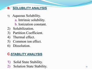 10
B. SOLUBILITY ANALYSIS
1) Aqueous Solubility.
a. Intrinsic solubility.
b. Ionization constant.
2) Solubilization.
3) Partition Coefficient.
4) Thermal effect.
5) Common ion effect.
6) Dissolution.
C.STABILITY ANALYSIS
1) Solid State Stability.
2) Solution State Stability.
 