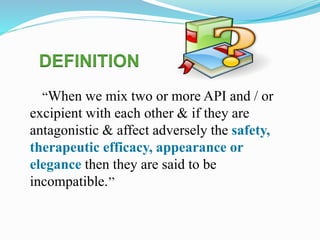 “When we mix two or more API and / or
excipient with each other & if they are
antagonistic & affect adversely the safety,
therapeutic efficacy, appearance or
elegance then they are said to be
incompatible.’’
DEFINITION
 