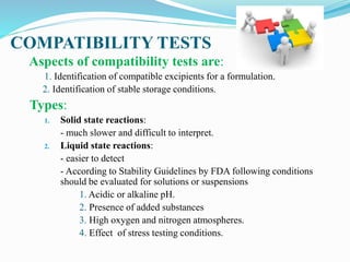 COMPATIBILITY TESTS
Aspects of compatibility tests are:
1. Identification of compatible excipients for a formulation.
2. Identification of stable storage conditions.
Types:
1. Solid state reactions:
- much slower and difficult to interpret.
2. Liquid state reactions:
- easier to detect
- According to Stability Guidelines by FDA following conditions
should be evaluated for solutions or suspensions
1. Acidic or alkaline pH.
2. Presence of added substances
3. High oxygen and nitrogen atmospheres.
4. Effect of stress testing conditions.
 