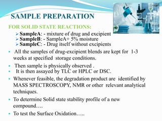 SAMPLE PREPARATION
FOR SOLID STATE REACTIONS:
 SampleA: - mixture of drug and excipient
 SampleB: - SampleA+ 5% moisture
 SampleC: - Drug itself without excipients
 All the samples of drug-excipient blends are kept for 1-3
weeks at specified storage conditions.
 Then sample is physically observed .
 It is then assayed by TLC or HPLC or DSC.
 Whenever feasible, the degradation product are identified by
MASS SPECTROSCOPY, NMR or other relevant analytical
techniques.
 To determine Solid state stability profile of a new
compound….
 To test the Surface Oxidation…..
 
