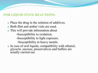 FOR LIQUID STATE REACTIONS:
o Place the drug in the solution of additives.
o Both flint and amber vials are used.
o This will provide information about
-Susceptibility to oxidation.
-Susceptibility to light exposure.
-Susceptibility to heavy metals.
o In case of oral liquids, compatibility with ethanol,
glycerin ,sucrose, preservatives and buffers are
usually carried out.
 