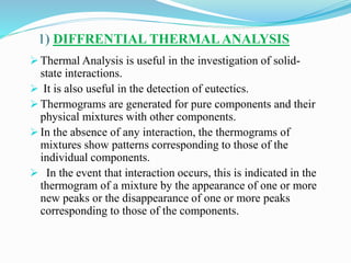 1) DIFFRENTIAL THERMALANALYSIS
 Thermal Analysis is useful in the investigation of solid-
state interactions.
 It is also useful in the detection of eutectics.
 Thermograms are generated for pure components and their
physical mixtures with other components.
 In the absence of any interaction, the thermograms of
mixtures show patterns corresponding to those of the
individual components.
 In the event that interaction occurs, this is indicated in the
thermogram of a mixture by the appearance of one or more
new peaks or the disappearance of one or more peaks
corresponding to those of the components.
 