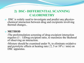 2) DSC- DIFFERENTIAL SCANNING
CALORIMETRY
o DSC is widely used to investigate and predict any physico-
chemical interaction between drug and excipients involving
thermal changes..
o METHOD
-The preformulation screening of drug-excipient interaction
requires (1 : 1)Drug:excipient ratio, to maximize the likehood
of observing an interaction.
-Mixture should be examined under N2 to eliminate oxidative
and pyrrolytic effects at heating rate ( 2, 5 or 100 c / min) on
DSC apparatus.
 