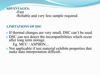 LIMITATIONS OF DSC
o If thermal changes are very small, DSC can’t be used.
o DSC can not detect the incompatibilities which occur
after long term storage.
Eg. MCC / ASPIRIN…
o Not applicable if test material exhibits properties that
make data interpretation difficult.
ADVANTAGES:
-Fast
-Reliable and very less sample required.
 