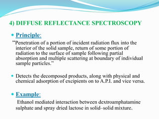 4) DIFFUSE REFLECTANCE SPECTROSCOPY
 Principle:
“Penetration of a portion of incident radiation flux into the
interior of the solid sample, return of some portion of
radiation to the surface of sample following partial
absorption and multiple scattering at boundary of individual
sample particles.”
 Detects the decomposed products, along with physical and
chemical adsorption of excipients on to A.P.I. and vice versa.
 Example:
Ethanol mediated interaction between dextroamphatamine
sulphate and spray dried lactose in solid–solid mixture.
 