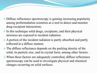  Diffuse reflectance spectroscopy is gaining increasing popularity
among preformulation scientists as a tool to detect and monitor
drug-excipient interactions.
 In this technique solid drugs, excipients, and their physical
mixtures are exposed to incident radiation.
 A portion of the incident radiation is partly absorbed and partly
reflected in a diffuse manner.
 The diffuse reflectance depends on the packing density of the
solid, its particle size, and its crystal form, among other factors.
 When these factors are adequately controlled, diffuse reflectance
spectroscopy can be used to investigate physical and chemical
changes occurring on solid surfaces.
 
