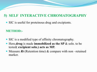 5) SELF INTERACTIVE CHROMATOGRAPHY
 SIC is useful for proteinous drug and excipients.
METHOD:-
 SIC is a modified type of affinity chromatography.
 Here,drug is made immobilized as the SP & soln. to be
tested( excipient soln.) acts as MP.
 Measure Rt (Retention time) & compare with non –retained
marker.
 