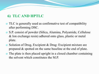 6) TLC AND HPTLC
o TLC is generally used as confirmative test of compatibility
after performing DSC.
o S.P. consist of powder (Silica, Alumina, Polyamide, Cellulose
& Ion exchange resin) adhered onto glass, plastic or metal
plate.
o Solution of Drug, Excipient & Drug: Excipient mixture are
prepared & spotted on the same baseline at the end of plate.
o The plate is then placed upright in a closed chamber containing
the solvent which constitutes the M.P.
 