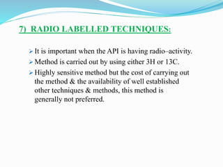 7) RADIO LABELLED TECHNIQUES:
 It is important when the API is having radio–activity.
 Method is carried out by using either 3H or 13C.
 Highly sensitive method but the cost of carrying out
the method & the availability of well established
other techniques & methods, this method is
generally not preferred.
 