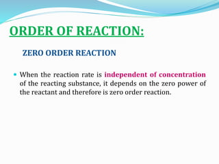 ORDER OF REACTION:
ZERO ORDER REACTION
 When the reaction rate is independent of concentration
of the reacting substance, it depends on the zero power of
the reactant and therefore is zero order reaction.
 