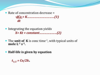  Rate of concentration decrease =
-dCx = K……………………………(1)
dt
 Integrating the equation yields
X= Kt + constant…………………(2)
 The unit of K is conc time-1, with typical units of
mole L-1 s-1.
 Half-life is given by equation
t1/2 = Co/2k.
 
