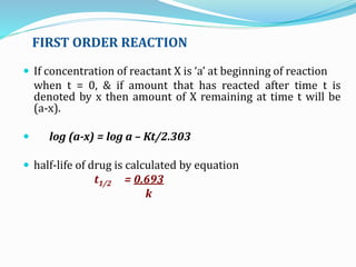 FIRST ORDER REACTION
 If concentration of reactant X is ‘a’ at beginning of reaction
when t = 0, & if amount that has reacted after time t is
denoted by x then amount of X remaining at time t will be
(a-x).
 log (a-x) = log a – Kt/2.303
 half-life of drug is calculated by equation
t1/2 = 0.693
k
 