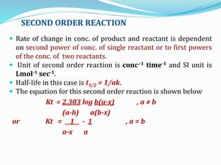 SECOND ORDER REACTION
 Rate of change in conc. of product and reactant is dependent
on second power of conc. of single reactant or to first powers
of the conc. of two reactants.
 Unit of second order reaction is conc.-1 time-1 and SI unit is
Lmol-1 sec-1.
 Half-life in this case is t1/2 = 1/ak.
 The equation for this second order reaction is shown below
Kt = 2.303 log b(a-x) , a ≠ b
(a-b) a(b-x)
or Kt = 1 - 1 , a = b
a-x a
 