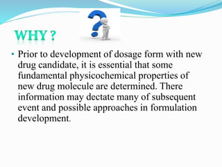 • Prior to development of dosage form with new
drug candidate, it is essential that some
fundamental physicochemical properties of
new drug molecule are determined. There
information may dectate many of subsequent
event and possible approaches in formulation
development.
 