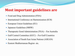 Most important guidelines are
 Food and Drug Administration (FDA)
 International Conference on Harmonization (ICH)
 European Union Guidelines (EU)
 Japanese Guidelines (MHW)
 Therapeutic Good Administration (TGA) – For Australia
 Gulf Central Committee (GCC) – For Gulf Countries
 Association of South East Asian Nations (ASEAN)
 Eastern Mediterranean Region etc.
 