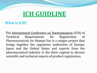 ICH GUIDLINE
What is ICH?
The International Conference on Harmonization (ICH) of
Technical Requirements for Registration of
Pharmaceuticals for Human Use is a unique project that
brings together the regulatory authorities of Europe,
Japan and the United States and experts from the
pharmaceutical industry in the three regions to discuss
scientific and technical aspects of product registration.
 