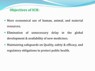 Objectives of ICH:
 More economical use of human, animal, and material
resources.
 Elimination of unnecessary delay in the global
development & availability of new medicines.
 Maintaining safeguards on Quality, safety & efficacy, and
regulatory obligations to protect public health.
 
