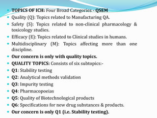  TOPICS OF ICH: Four Broad Categories - QSEM
 Quality (Q): Topics related to Manufacturing QA.
 Safety (S): Topics related to non-clinical pharmacology &
toxicology studies.
 Efficacy (E): Topics related to Clinical studies in humans.
 Multidisciplinary (M): Topics affecting more than one
discipline.
 Our concern is only with quality topics.
 QUALITY TOPICS: Consists of six subtopics:-
 Q1: Stability testing
 Q2: Analytical methods validation
 Q3: Impurity testing
 Q4: Pharmacopoeias
 Q5: Quality of Biotechnological products
 Q6: Specifications for new drug substances & products.
 Our concern is only Q1 (i.e. Stability testing).
 