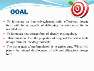  To formulate an innovative,elegant, safe, efficacious dosage
form with forms capable of delivering the substances for its
intended use.
 To formulate new dosage form of already existing drug.
 Determination of all the properties of drug and the best suitable
dosage form for the drug molecule.
 The major goal of preformulatoin is to gather data, Which will
permit the rational development of safe and efficacious dosage
form..
 