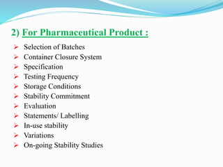 2) For Pharmaceutical Product :
 Selection of Batches
 Container Closure System
 Specification
 Testing Frequency
 Storage Conditions
 Stability Commitment
 Evaluation
 Statements/ Labelling
 In-use stability
 Variations
 On-going Stability Studies
 
