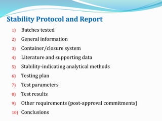 Stability Protocol and Report
1) Batches tested
2) General information
3) Container/closure system
4) Literature and supporting data
5) Stability-indicating analytical methods
6) Testing plan
7) Test parameters
8) Test results
9) Other requirements (post-approval commitments)
10) Conclusions
 
