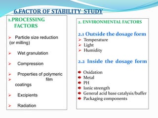 1.PROCESSING
FACTORS
 Particle size reduction
(or milling)
 Wet granulation
 Compression
 Properties of polymeric
 film
coatings
 Excipients
 Radiation
2. ENVIRONMENTAL FACTORS
2.1 Outside the dosage form
 Temperature
 Light
 Humidity
2.2 Inside the dosage form
Oxidation
Metal
PH
Ionic strength
General acid base catalysis/buffer
Packaging components
6.FACTOR OF STABILITY STUDY
 