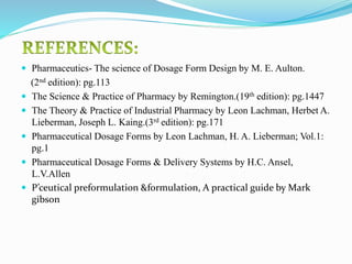 Pharmaceutics- The science of Dosage Form Design by M. E. Aulton.
(2nd edition): pg.113
 The Science & Practice of Pharmacy by Remington.(19th edition): pg.1447
 The Theory & Practice of Industrial Pharmacy by Leon Lachman, Herbet A.
Lieberman, Joseph L. Kaing.(3rd edition): pg.171
 Pharmaceutical Dosage Forms by Leon Lachman, H. A. Lieberman; Vol.1:
pg.1
 Pharmaceutical Dosage Forms & Delivery Systems by H.C. Ansel,
L.V.Allen
 P’ceutical preformulation &formulation, A practical guide by Mark
gibson
 