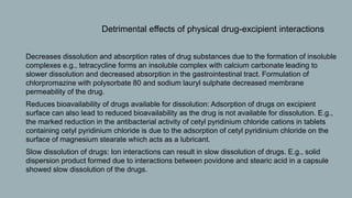  Detrimental effects of physical drug-excipient interactions
1. Decreases dissolution and absorption rates of drug substances due to the formation of insoluble
complexes e.g., tetracycline forms an insoluble complex with calcium carbonate leading to
slower dissolution and decreased absorption in the gastrointestinal tract. Formulation of
chlorpromazine with polysorbate 80 and sodium lauryl sulphate decreased membrane
permeability of the drug.
2. Reduces bioavailability of drugs available for dissolution: Adsorption of drugs on excipient
surface can also lead to reduced bioavailability as the drug is not available for dissolution. E.g.,
the marked reduction in the antibacterial activity of cetyl pyridinium chloride cations in tablets
containing cetyl pyridinium chloride is due to the adsorption of cetyl pyridinium chloride on the
surface of magnesium stearate which acts as a lubricant.
3. Slow dissolution of drugs: Ion interactions can result in slow dissolution of drugs. E.g., solid
dispersion product formed due to interactions between povidone and stearic acid in a capsule
showed slow dissolution of the drugs.
 