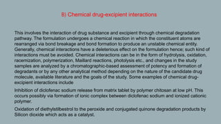 B) Chemical drug-excipient interactions
1. This involves the interaction of drug substance and excipient through chemical degradation
pathway. The formulation undergoes a chemical reaction in which the constituent atoms are
rearranged via bond breakage and bond formation to produce an unstable chemical entity.
Generally, chemical interactions have a deleterious effect on the formulation hence; such kind of
interactions must be avoided. Chemical interactions can be in the form of hydrolysis, oxidation,
racemization, polymerization, Maillard reactions, photolysis etc., and changes in the study
samples are analyzed by a chromatographic-based assessment of potency and formation of
degradants or by any other analytical method depending on the nature of the candidate drug
molecule, available literature and the goals of the study. Some examples of chemical drug-
excipient interactions include
2. Inhibition of diclofenac sodium release from matrix tablet by polymer chitosan at low pH. This
occurs possibly via formation of ionic complex between diclofenac sodium and ionized cationic
polymer.
3. Oxidation of diethylstilbestrol to the peroxide and conjugated quinone degradation products by
Silicon dioxide which acts as a catalyst.
 