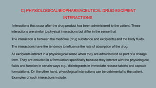 C) PHYSIOLOGICAL/BIOPHARMACEUTICAL DRUG-EXCIPIENT
INTERACTIONS
1. Interactions that occur after the drug product has been administered to the patient. These
interactions are similar to physical interactions but differ in the sense that
2. The interaction is between the medicine (drug substance and excipients) and the body fluids.
3. The interactions have the tendency to influence the rate of absorption of the drug.
4. All excipients interact in a physiological sense when they are administered as part of a dosage
form. They are included in a formulation specifically because they interact with the physiological
fluids and function in certain ways e.g., disintegrants in immediate release tablets and capsule
formulations. On the other hand, physiological interactions can be detrimental to the patient.
Examples of such interactions include.
 