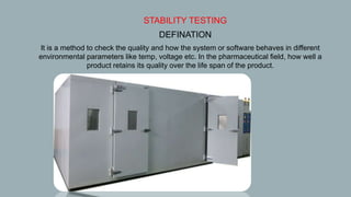  STABILITY TESTING
• DEFINATION
It is a method to check the quality and how the system or software behaves in different
environmental parameters like temp, voltage etc. In the pharmaceutical field, how well a
product retains its quality over the life span of the product.
 