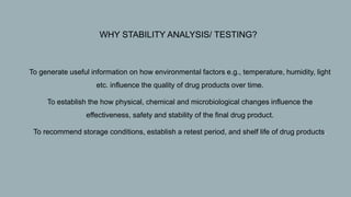  WHY STABILITY ANALYSIS/ TESTING?
1. To generate useful information on how environmental factors e.g., temperature, humidity, light
etc. influence the quality of drug products over time.
2. To establish the how physical, chemical and microbiological changes influence the
effectiveness, safety and stability of the final drug product.
3. To recommend storage conditions, establish a retest period, and shelf life of drug products.
 